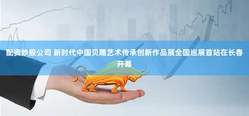 配资炒股公司 新时代中国贝雕艺术传承创新作品展全国巡展首站在长春开幕