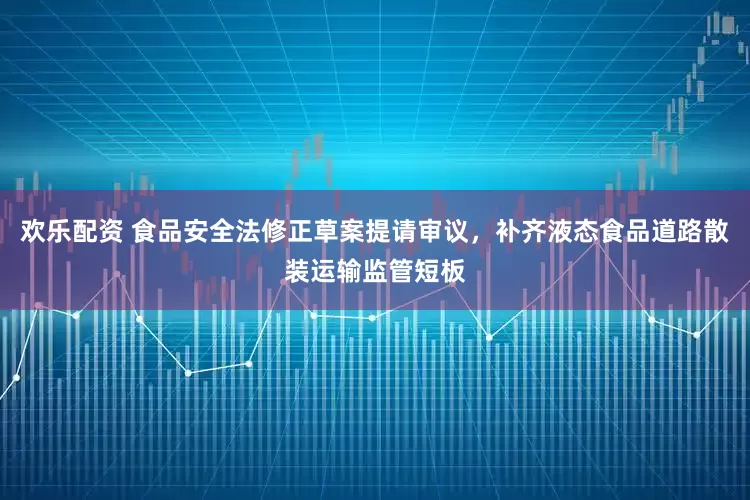 欢乐配资 食品安全法修正草案提请审议，补齐液态食品道路散装运输监管短板