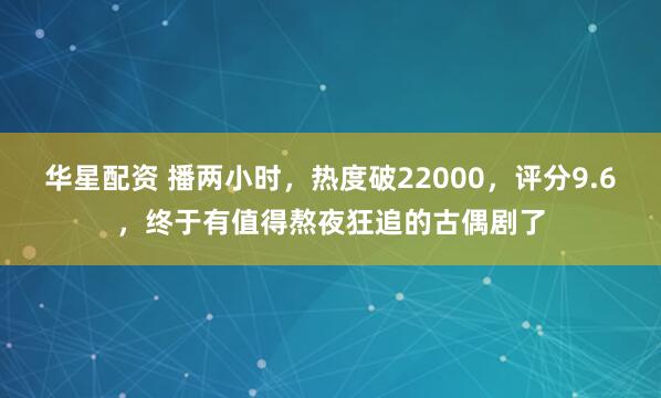 华星配资 播两小时，热度破22000，评分9.6，终于有值得熬夜狂追的古偶剧了
