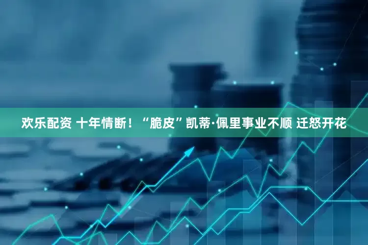 欢乐配资 十年情断！“脆皮”凯蒂·佩里事业不顺 迁怒开花