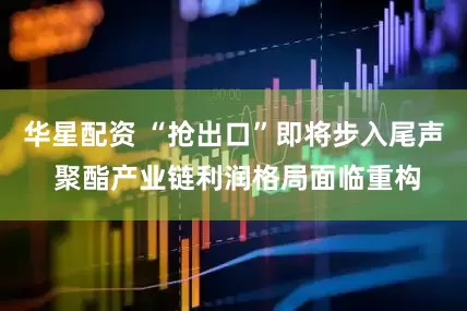 华星配资 “抢出口”即将步入尾声 聚酯产业链利润格局面临重构