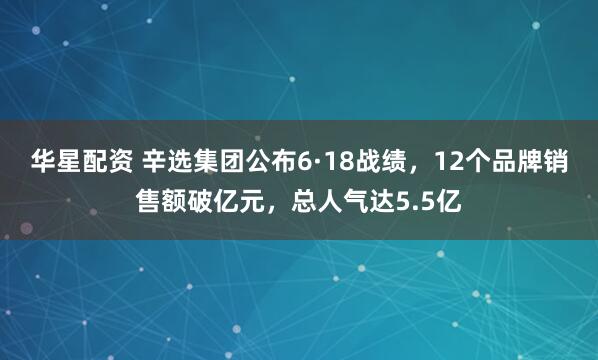 华星配资 辛选集团公布6·18战绩，12个品牌销售额破亿元，总人气达5.5亿