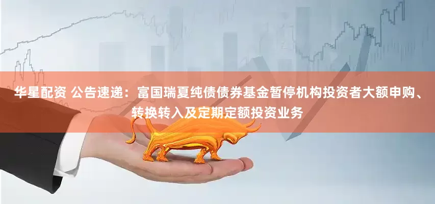 华星配资 公告速递：富国瑞夏纯债债券基金暂停机构投资者大额申购、转换转入及定期定额投资业务