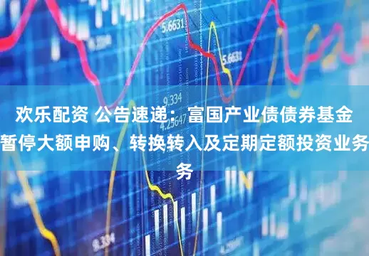 欢乐配资 公告速递：富国产业债债券基金暂停大额申购、转换转入及定期定额投资业务