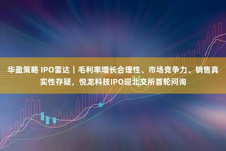 华盈策略 IPO雷达｜毛利率增长合理性、市场竞争力、销售真实性存疑，悦龙科技IPO迎北交所首轮问询