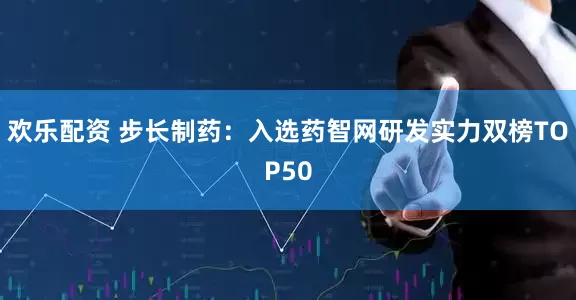 欢乐配资 步长制药：入选药智网研发实力双榜TOP50