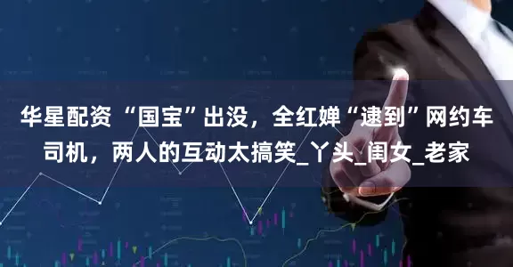 华星配资 “国宝”出没，全红婵“逮到”网约车司机，两人的互动太搞笑_丫头_闺女_老家