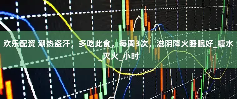 欢乐配资 潮热盗汗，多吃此食，每周3次，滋阴降火睡眠好_糖水_灭火_小时