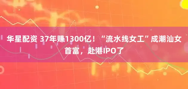 华星配资 37年赚1300亿！“流水线女工”成潮汕女首富，赴港IPO了