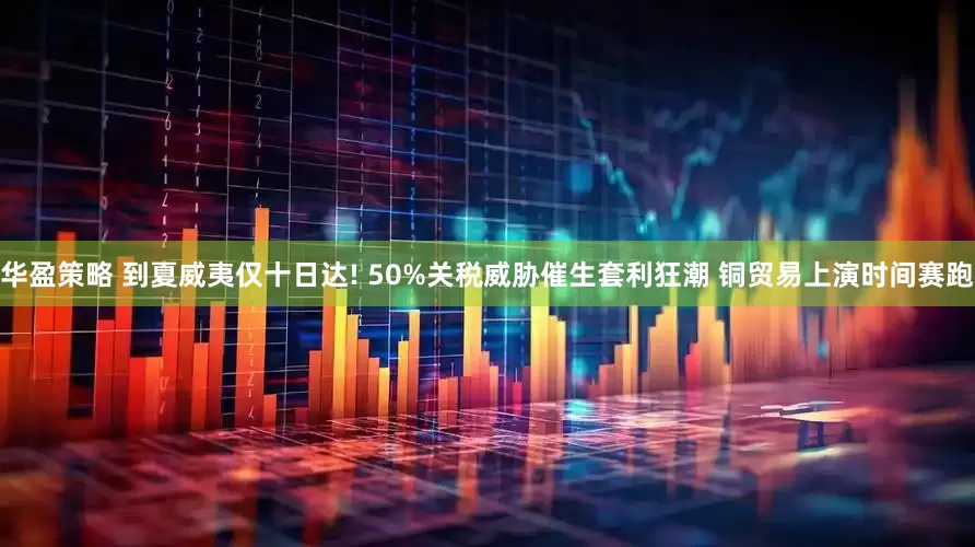 华盈策略 到夏威夷仅十日达! 50%关税威胁催生套利狂潮 铜贸易上演时间赛跑