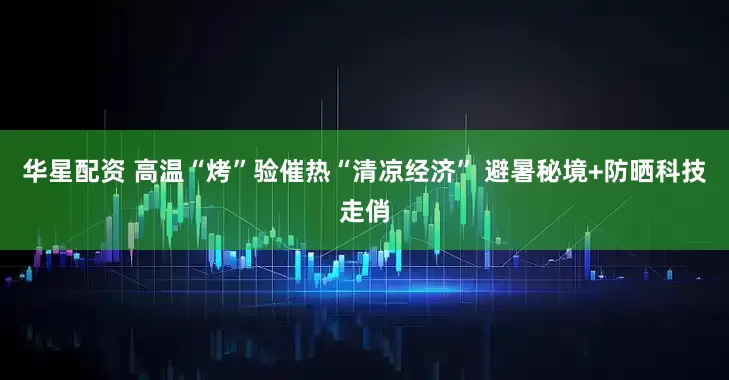 华星配资 高温“烤”验催热“清凉经济” 避暑秘境+防晒科技走俏