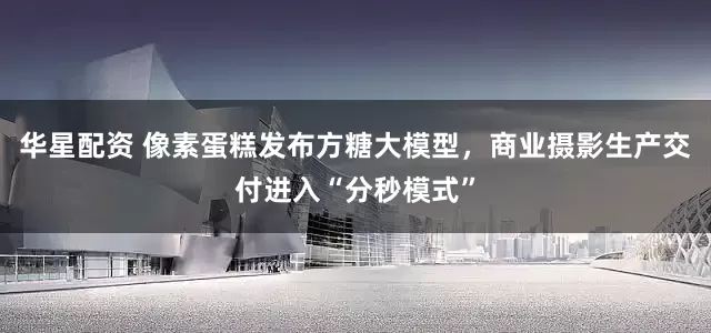 华星配资 像素蛋糕发布方糖大模型，商业摄影生产交付进入“分秒模式”