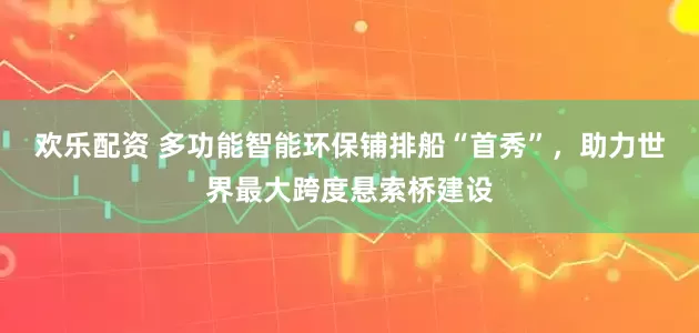 欢乐配资 多功能智能环保铺排船“首秀”，助力世界最大跨度悬索桥建设