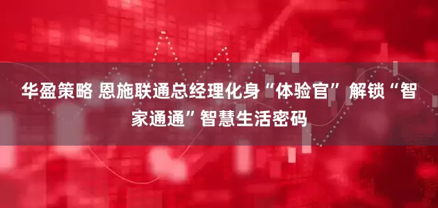 华盈策略 恩施联通总经理化身“体验官” 解锁“智家通通”智慧生活密码