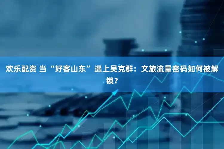 欢乐配资 当 “好客山东” 遇上吴克群：文旅流量密码如何被解锁？