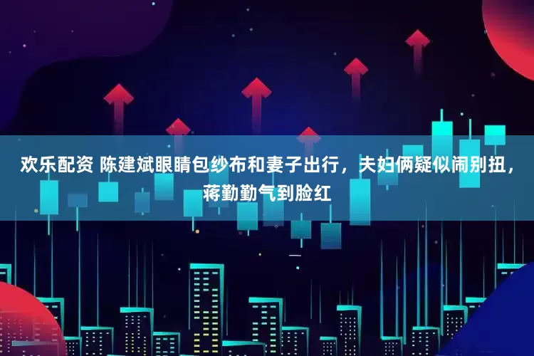 欢乐配资 陈建斌眼睛包纱布和妻子出行，夫妇俩疑似闹别扭，蒋勤勤气到脸红